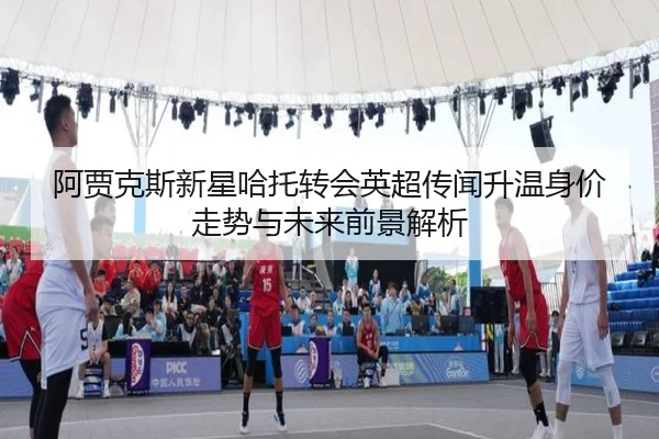 阿贾克斯新星哈托转会英超传闻升温身价走势与未来前景解析