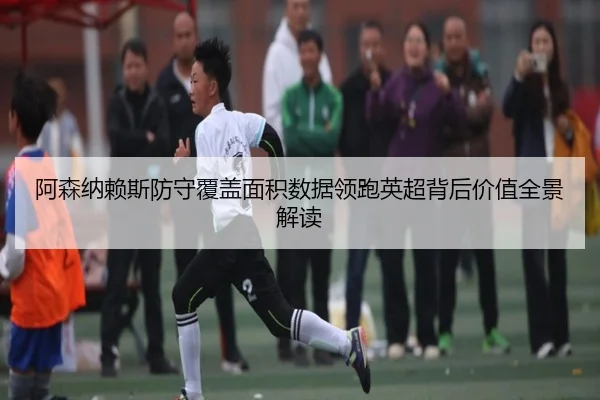 阿森纳赖斯防守覆盖面积数据领跑英超背后价值全景解读
