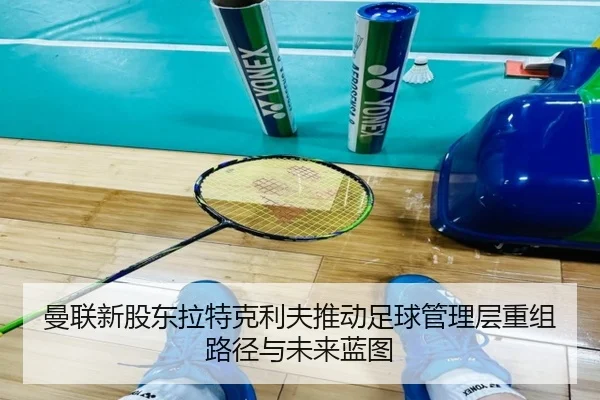 曼联新股东拉特克利夫推动足球管理层重组路径与未来蓝图